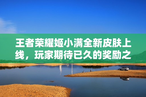 王者荣耀姬小满全新皮肤上线，玩家期待已久的奖励之作