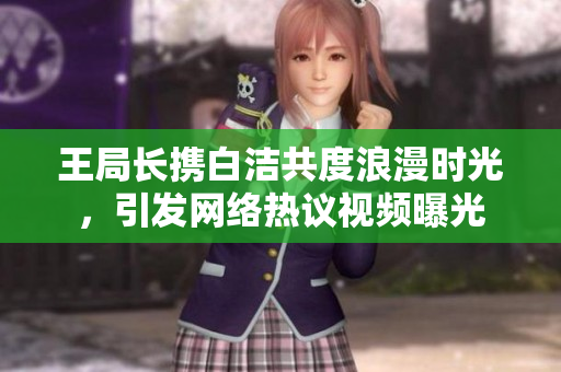 王局长携白洁共度浪漫时光，引发网络热议视频曝光
