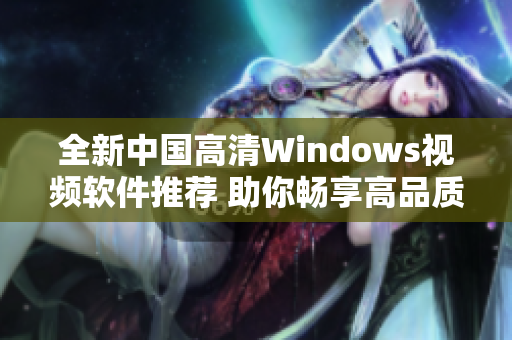 全新中国高清Windows视频软件推荐 助你畅享高品质视听体验