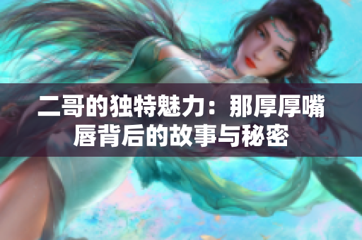 二哥的独特魅力：那厚厚嘴唇背后的故事与秘密