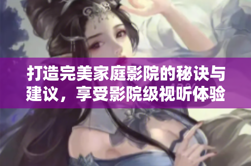 打造完美家庭影院的秘诀与建议，享受影院级视听体验