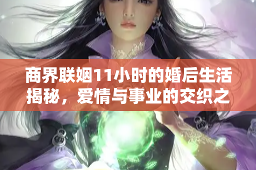 商界联姻11小时的婚后生活揭秘，爱情与事业的交织之路