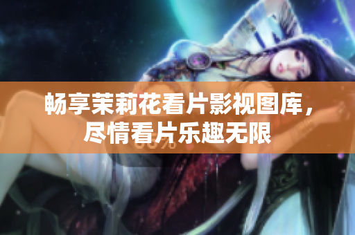 畅享茉莉花看片影视图库，尽情看片乐趣无限