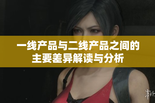 一线产品与二线产品之间的主要差异解读与分析
