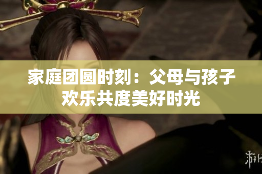 家庭团圆时刻：父母与孩子欢乐共度美好时光