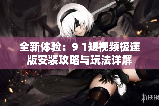 全新体验：9 1短视频极速版安装攻略与玩法详解