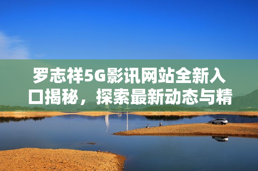 罗志祥5G影讯网站全新入口揭秘，探索最新动态与精彩内容