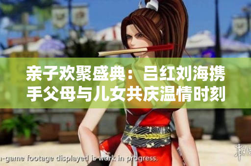 亲子欢聚盛典：吕红刘海携手父母与儿女共庆温情时刻