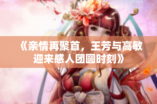 《亲情再聚首，王芳与高敏迎来感人团圆时刻》