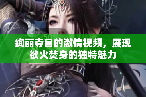绚丽夺目的激情视频，展现欲火焚身的独特魅力