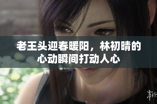老王头迎春暖阳，林初晴的心动瞬间打动人心