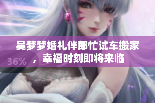 吴梦梦婚礼伴郎忙试车搬家，幸福时刻即将来临
