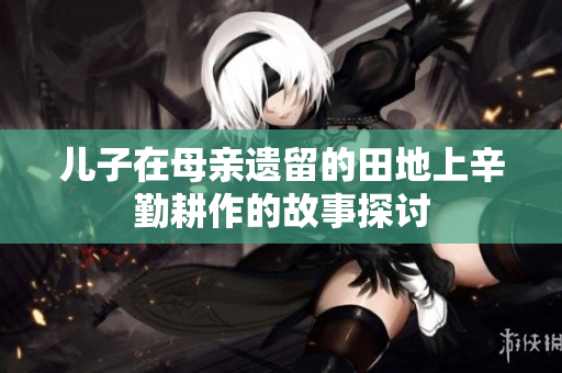 儿子在母亲遗留的田地上辛勤耕作的故事探讨