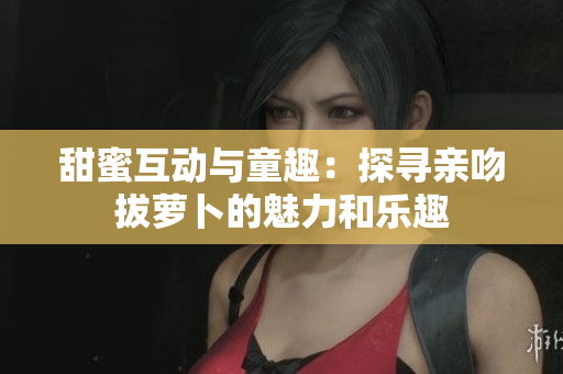 甜蜜互动与童趣：探寻亲吻拔萝卜的魅力和乐趣