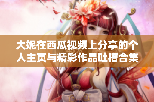 大妮在西瓜视频上分享的个人主页与精彩作品吐槽合集