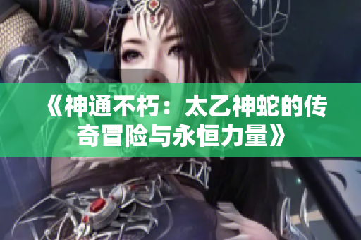 《神通不朽：太乙神蛇的传奇冒险与永恒力量》