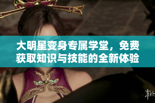 大明星变身专属学堂，免费获取知识与技能的全新体验