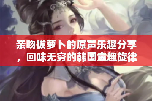 亲吻拔萝卜的原声乐趣分享，回味无穷的韩国童趣旋律