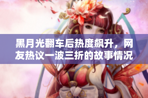 黑月光翻车后热度飙升，网友热议一波三折的故事情况