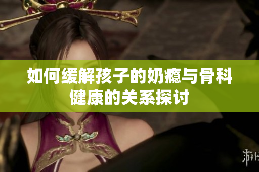 如何缓解孩子的奶瘾与骨科健康的关系探讨