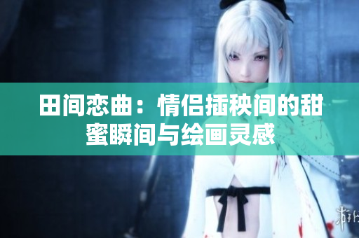 田间恋曲：情侣插秧间的甜蜜瞬间与绘画灵感
