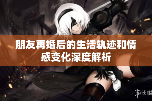 朋友再婚后的生活轨迹和情感变化深度解析