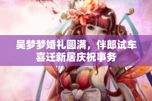 吴梦梦婚礼圆满，伴郎试车喜迁新居庆祝事务