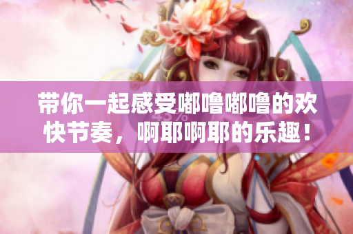 带你一起感受嘟噜嘟噜的欢快节奏，啊耶啊耶的乐趣！