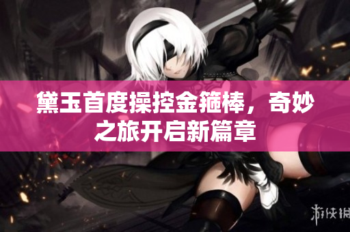 黛玉首度操控金箍棒，奇妙之旅开启新篇章