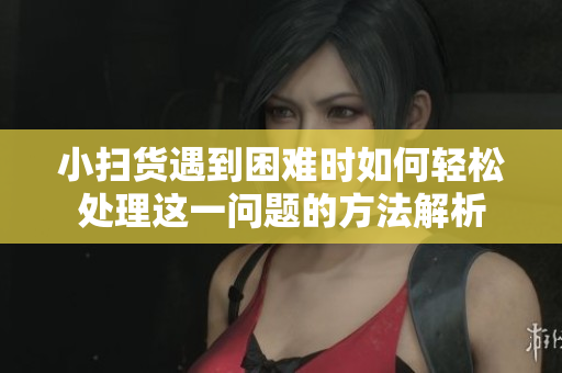 小扫货遇到困难时如何轻松处理这一问题的方法解析