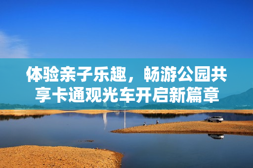 体验亲子乐趣，畅游公园共享卡通观光车开启新篇章