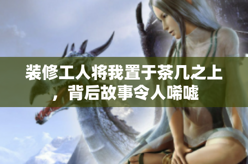 装修工人将我置于茶几之上，背后故事令人唏嘘