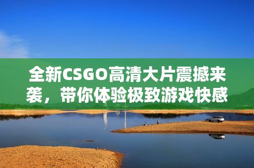 全新CSGO高清大片震撼来袭，带你体验极致游戏快感