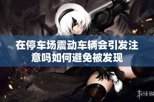 在停车场震动车辆会引发注意吗如何避免被发现