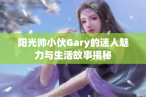 阳光帅小伙Gary的迷人魅力与生活故事揭秘