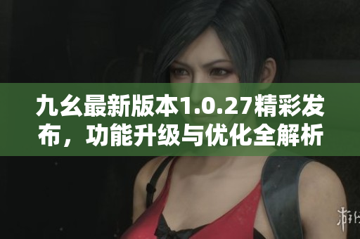 九幺最新版本1.0.27精彩发布，功能升级与优化全解析