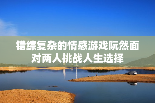 错综复杂的情感游戏阮然面对两人挑战人生选择