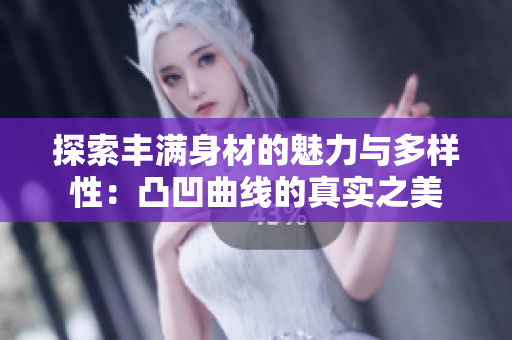 探索丰满身材的魅力与多样性：凸凹曲线的真实之美