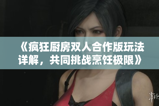 《疯狂厨房双人合作版玩法详解，共同挑战烹饪极限》