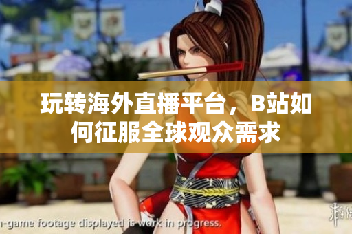 玩转海外直播平台，B站如何征服全球观众需求