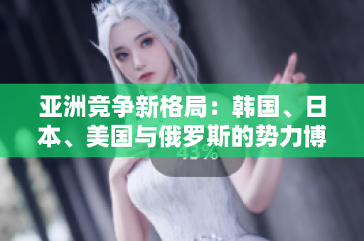 亚洲竞争新格局：韩国、日本、美国与俄罗斯的势力博弈分析