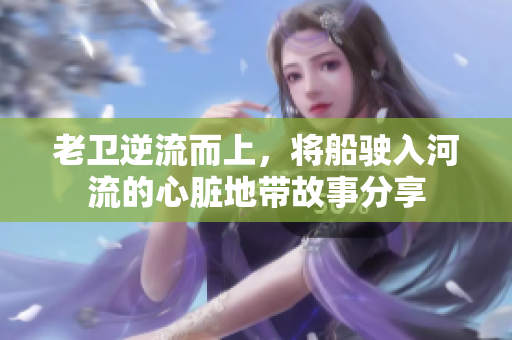 老卫逆流而上，将船驶入河流的心脏地带故事分享