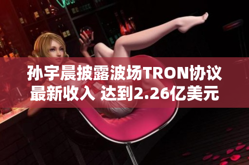 孙宇晨披露波场TRON协议最新收入 达到2.26亿美元增长显著