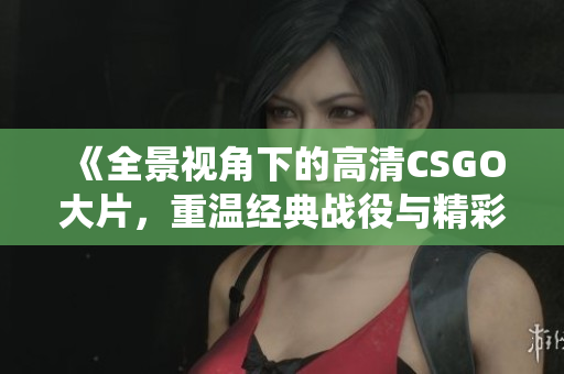 《全景视角下的高清CSGO大片，重温经典战役与精彩瞬间》