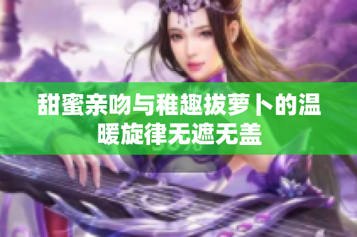 甜蜜亲吻与稚趣拔萝卜的温暖旋律无遮无盖