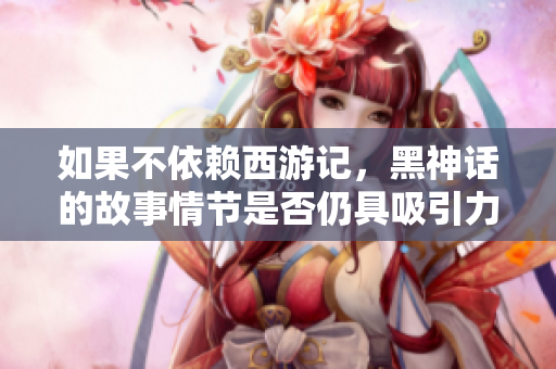 如果不依赖西游记，黑神话的故事情节是否仍具吸引力？