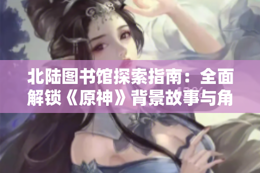 北陆图书馆探索指南：全面解锁《原神》背景故事与角色信息