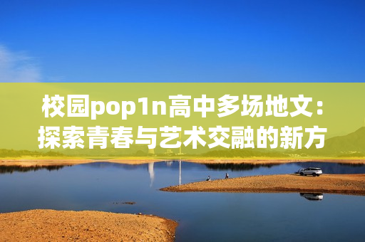 校园pop1n高中多场地文：探索青春与艺术交融的新方式