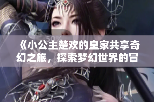 《小公主楚欢的皇家共享奇幻之旅，探索梦幻世界的冒险》