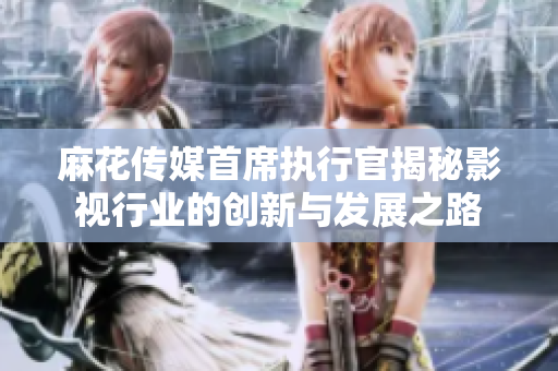 麻花传媒首席执行官揭秘影视行业的创新与发展之路